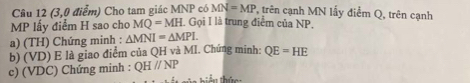 (3,0 điểm) Cho tam giác MNP có MN=MP , trên cạnh MN lấy điểm Q, trên cạnh
MP lầy điểm H sao cho MQ=MH , Gọi I là trung điểm của NP. 
a) (TH) Chứng minh : △ MNI=△ MPI. 
b) (VD) E là giao điểm của QH và MI. Chứng minh: QE=HE
c) (VDC) Chứng minh : QHparallel NP