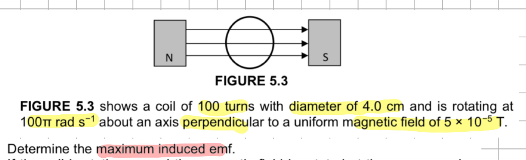 FIGURE 5.3 shows a coil of 100 turns with diameter of 4.0 cm and is rotating at
100π rad s^(-1) about an axis perpendicular to a uniform magnetic field of 5* 10^(-5)T. 
Determine the maximum induced emf.