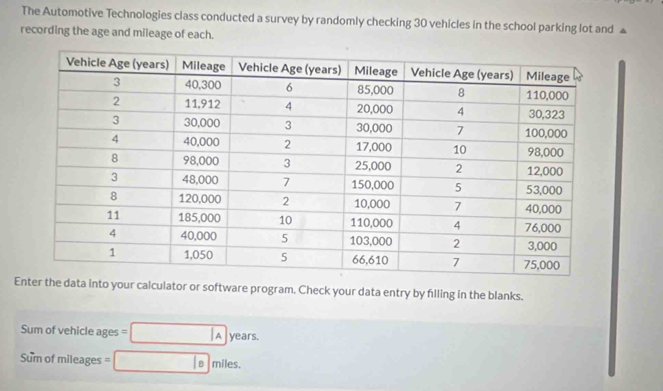 The Automotive Technologies class conducted a survey by randomly checking 30 vehicles in the school parking lot and £
recording the age and mileage of each. 
Enter the data into your calculator or software program. Check your data entry by filling in the blanks. 
Sum of vehicle ages A years. 
Sum of mileages miles. 
B