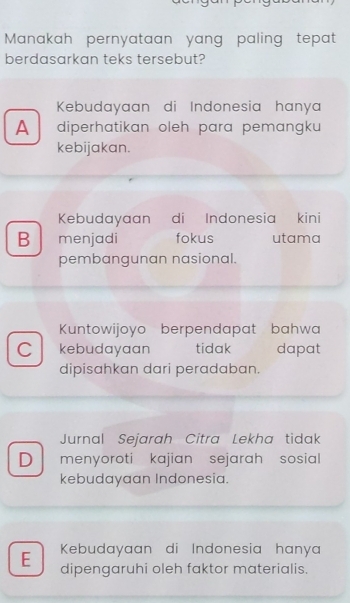 Manakah pernyataan yang paling tepat
berdasarkan teks tersebut?
Kebudayaan di Indonesia hanya
A diperhatikan oleh para pemangku 
kebijakan.
Kebudayaan di Indonesia kini
B menjadi fokus utama
pembangunan nasional.
Kuntowijoyo berpendapat bahwa
C kebudayaan tidak dapat
dipisahkan dari peradaban.
Jurnal Sejarah Citra Lekha tidak
D menyoroti kajian sejarah sosial 
kebudayaan Indonesia.
Kebudayaan di Indonesia hanya
E dipengaruhi oleh faktor materialis.