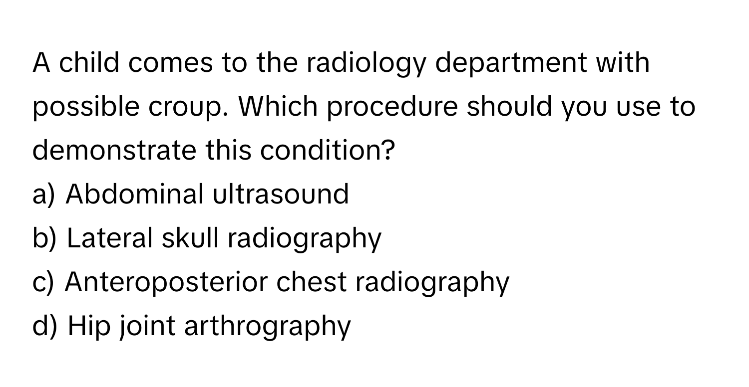 A child comes to the radiology department with possible croup. Which procedure should you use to demonstrate this condition? 

a) Abdominal ultrasound 
b) Lateral skull radiography 
c) Anteroposterior chest radiography 
d) Hip joint arthrography