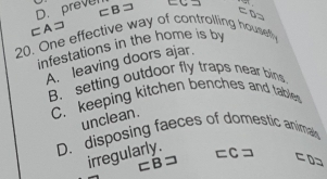 preve =C =
⊂Aコ ⊂ B ⊃
20. One effective way of controlling housefy
infestations in the home is by
A. leaving doors ajar.
B. setting outdoor fly traps near bins
C. keeping kitchen benches and tables
unclean.
D. disposing faeces of domestic animaly
irregularly.
=C→ ⊂ D=
⊂B⊃