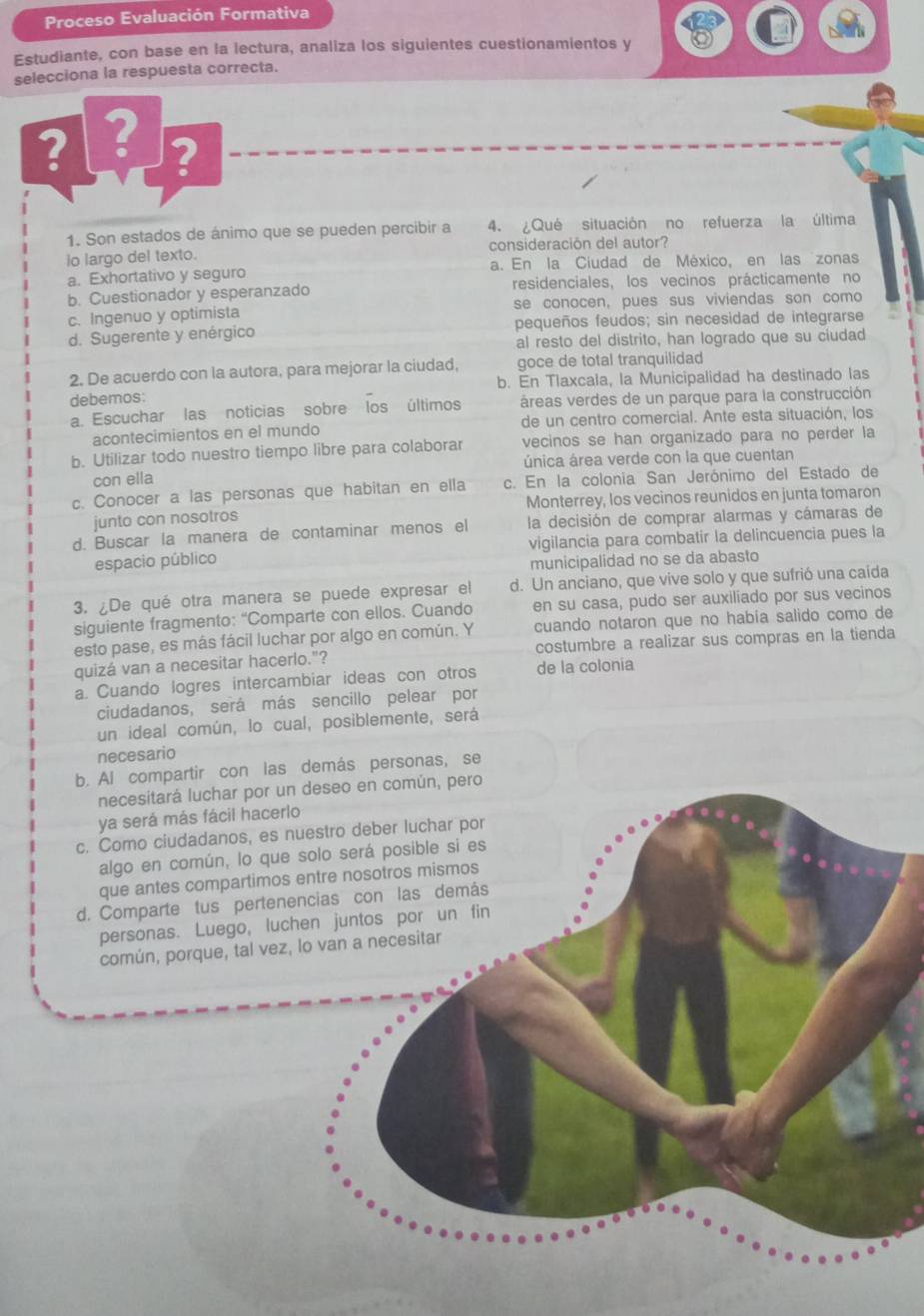 Proceso Evaluación Formativa
Estudiante, con base en la lectura, analiza los siguientes cuestionamientos y
selecciona la respuesta correcta.
? ? ?
1. Son estados de ánimo que se pueden percibir a 4. ¿Qué situación no refuerza la última
lo largo del texto. consideración del autor?
a. Exhortativo y seguro a. En la Ciudad de México, en las zonas
b. Cuestionador y esperanzado residenciales, los vecinos prácticamente no
c. Ingenuo y optimista se conocen, pues sus viviendas son como
d. Sugerente y enérgico pequeños feudos; sin necesidad de integrarse
al resto del distrito, han logrado que su ciudad
2. De acuerdo con la autora, para mejorar la ciudad, goce de total tranquilidad
debemos: b. En Tlaxcala, la Municipalidad ha destinado las
a. Escuchar las noticias sobre los últimos áreas verdes de un parque para la construcción
acontecimientos en el mundo de un centro comercial. Ante esta situación, los
b. Utilizar todo nuestro tiempo libre para colaborar vecinos se han organizado para no perder la
con ella única área verde con la que cuentan
c. Conocer a las personas que habitan en ella c. En la colonia San Jerónimo del Estado de
junto con nosotros Monterrey, los vecinos reunidos en junta tomaron
d. Buscar la manera de contaminar menos el la decisión de comprar alarmas y cámaras de
espacio público vigilancia para combatir la delincuencia pues la
municipalidad no se da abasto
3. ¿De qué otra manera se puede expresar el d. Un anciano, que vive solo y que sufrió una caída
siguiente fragmento: “Comparte con ellos. Cuando en su casa, pudo ser auxiliado por sus vecinos
esto pase, es más fácil luchar por algo en común. Y cuando notaron que no había salido como de
quizá van a necesitar hacerlo."? costumbre a realizar sus compras en la tienda
a. Cuando logres intercambiar ideas con otros de la colonia
ciudadanos, será más sencillo pelear por
un ideal común, lo cual, posiblemente, será
necesario
b. Al compartir con las demás personas, se
necesitará luchar por un deseo en común, pero
ya será más fácil hacerlo
c. Como ciudadanos, es nuestro deber luchar por
algo en común, lo que solo será posible si es
que antes compartimos entre nosotros mismos
d. Comparte tus pertenencias con las demás
personas. Luego, luchen juntos por un fin
común, porque, tal vez, lo van a necesitar