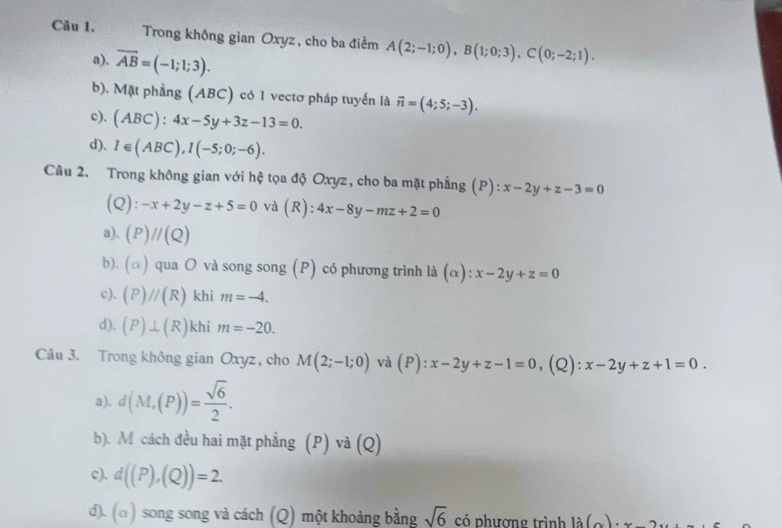 Trong không gian Oxyz, cho ba điểm A(2;-1;0), B(1;0;3), C(0;-2;1).
a). vector AB=(-1;1;3).
b). Mặt phầng (ABC) có 1 vectơ pháp tuyển là vector n=(4;5;-3).
c). (ABC):4x-5y+3z-13=0.
d)、 I∈ (ABC), I(-5;0;-6). 
Câu 2. Trong không gian với hệ tọa độ Oxyz, cho ba mặt phẳng (P): x-2y+z-3=0
(Q ):-x+2y-z+5=0 và (R): 4x-8y-mz+2=0
a). (P)//(Q)
b). (a) qua O và song song (P) có phương trình là (α): :x-2y+z=0
c). (P)//(R) khi m=-4.
d). (P)⊥ (R) khi m=-20. 
Cầu 3. Trong không gian Oxyz, cho M(2;-1;0) và (P):x-2y+z-1=0 (Q): x-2y+z+1=0.
a). d(M,(P))= sqrt(6)/2 .
b). M cách đều hai mặt phẳng (P) và (Q)
c). d((P),(Q))=2.
d). (a) song song và cách (Q) một khoảng bằng sqrt(6) có phương trình la(a)· x