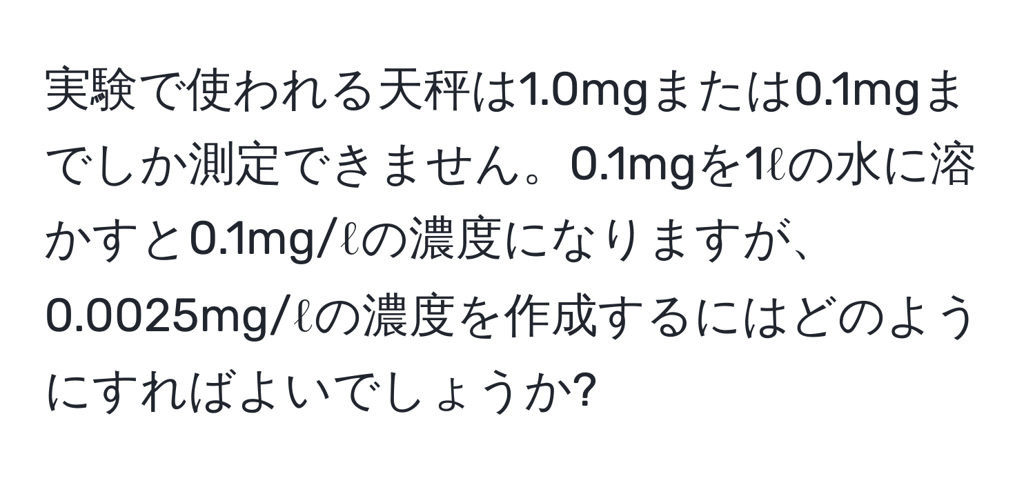 実験で使われる天秤は1.0mgまたは0.1mgまでしか測定できません。0.1mgを1ℓの水に溶かすと0.1mg/ℓの濃度になりますが、0.0025mg/ℓの濃度を作成するにはどのようにすればよいでしょうか?