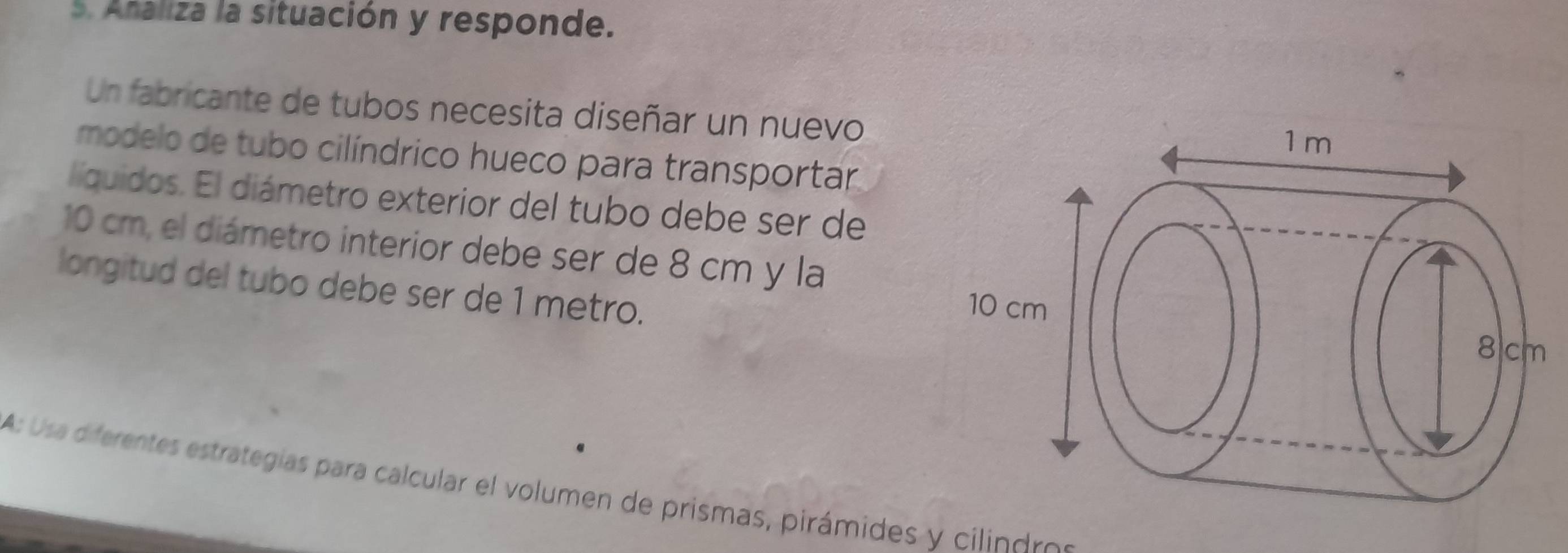 Ataliza la situación y responde. 
Un fabricante de tubos necesita diseñar un nuevo 
modelo de tubo cilíndrico hueco para transportar 
líquidos. El diámetro exterior del tubo debe ser de
10 cm, el diámetro interior debe ser de 8 cm y la 
longitud del tubo debe ser de 1 metro. 
A: Usa diferentes estrategias para calcular el volumen de prismas, pirámides y cilindros