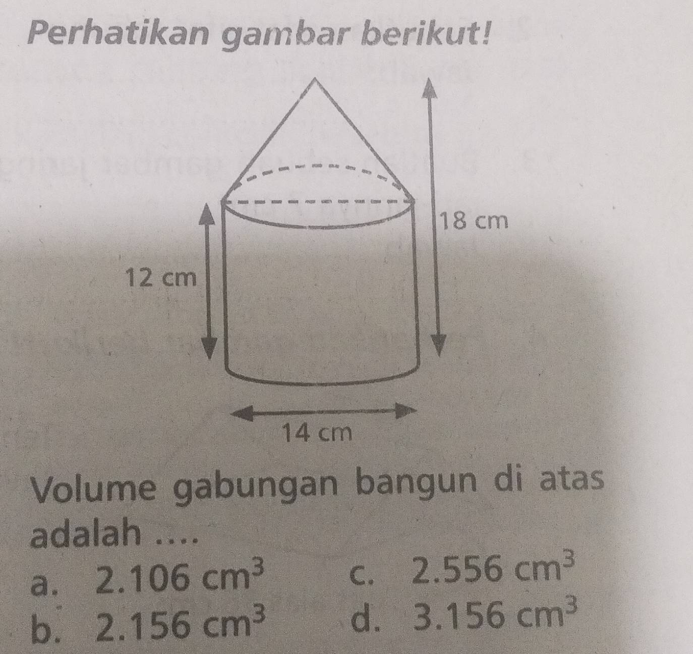 Perhatikan gambar berikut!
Volume gabungan bangun di atas
adalah ....
a. 2.106cm^3
C. 2.556cm^3
b. 2.156cm^3
d. 3.156cm^3