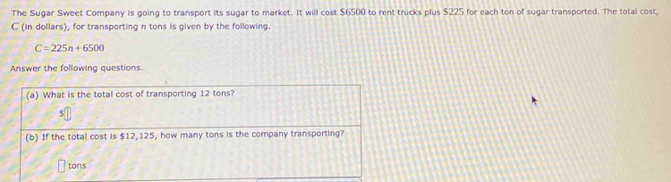 The Sugar Sweet Company is going to transport its sugar to market. It will cost $6500 to rent trucks plus $225 for each ton of sugar transported. The total cost, 
C (in dollars), for transporting n tons is given by the following.
C=225n+6500
Answer the following questions. 
(a) What is the total cost of transporting 12 tons? 
(b) If the total cost is $12,125, how many tons is the company transporting?
tons