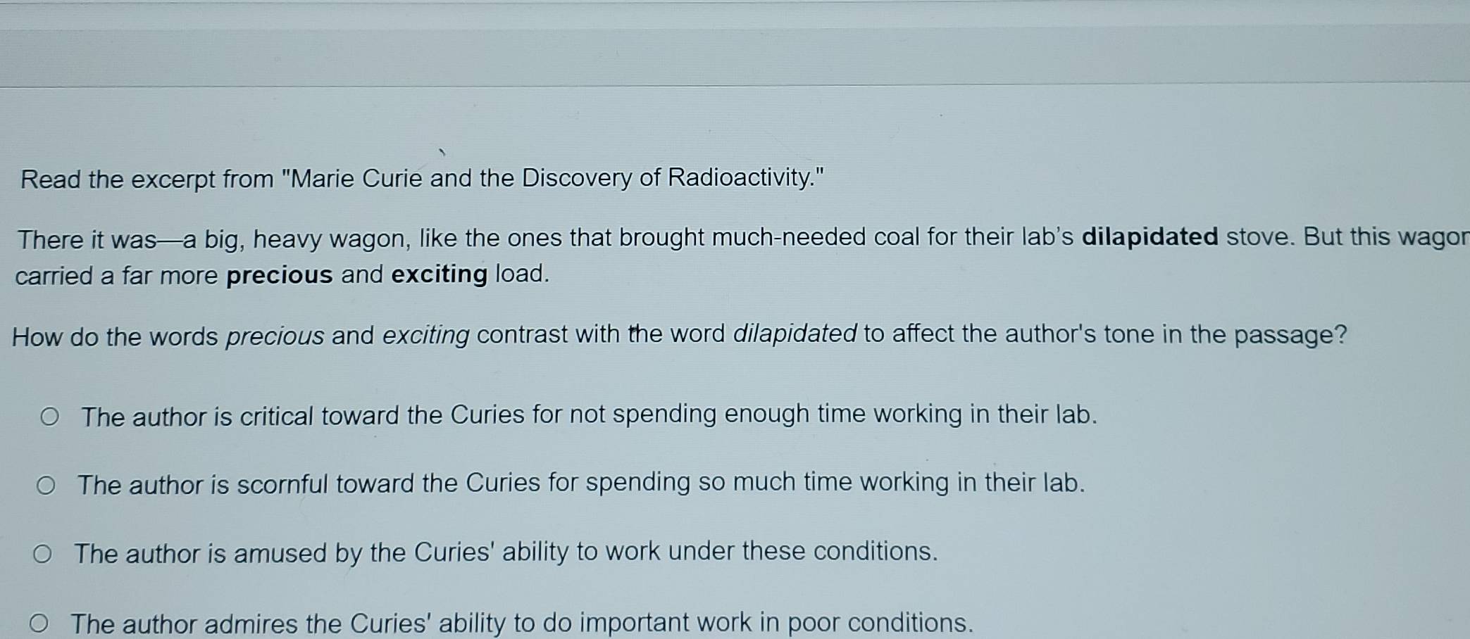 Read the excerpt from "Marie Curie and the Discovery of Radioactivity."
There it was—a big, heavy wagon, like the ones that brought much-needed coal for their lab's dilapidated stove. But this wagor
carried a far more precious and exciting load.
How do the words precious and exciting contrast with the word dilapidated to affect the author's tone in the passage?
The author is critical toward the Curies for not spending enough time working in their lab.
The author is scornful toward the Curies for spending so much time working in their lab.
The author is amused by the Curies' ability to work under these conditions.
The author admires the Curies' ability to do important work in poor conditions.