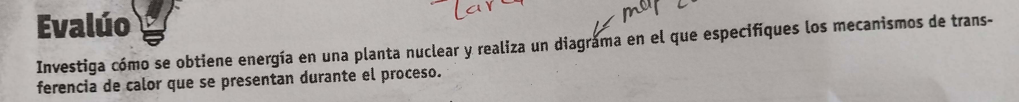 Evalúo 
Investiga cómo se obtiene energía en una planta nuclear y realiza un diagráma en el que especifiques los mecanismos de trans- 
ferencia de calor que se presentan durante el proceso.