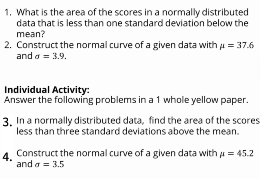 What is the area of the scores in a normally distributed 
data that is less than one standard deviation below the 
mean? 
2. Construct the normal curve of a given data with mu =37.6
and sigma =3.9. 
Individual Activity: 
Answer the following problems in a 1 whole yellow paper. 
3. In a normally distributed data, find the area of the scores 
less than three standard deviations above the mean. 
4. Construct the normal curve of a given data with mu =45.2
and sigma =3.5