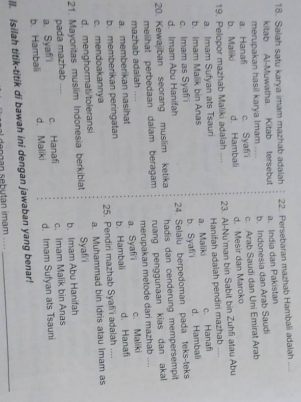 Salah satu karya imam mazhab adalah 22. Persebaran mazhab Hambali adalah ....
kitab Al-Muwatha. Kitab tersebut a. India dan Pakistan
merupakan hasil karya Imam .... b. Indonesia dan Arab Saudi
a. Hanafi c. Syafi'i c. Arab Saudi dan Uni Emirat Arab
b. Maliki d. Hambali d. Mesir dan Maroko
19. Pelopor mazhab Maliki adalah .... 23. Al-Nu'man bin Sabit bin Zuhfi atau Abu
a. Imam Sufyan ats Tsauri Hanifah adalah pendiri mazhab ..
b. Imam Malik bin Anas a. Maliki c. Hanafi
c. Imam as Syafi'i b. Syafi'i d. Hambali
d. Imam Abu Hanifah 24. Selalu berpedoman pada teks-teks
20. Kewajiban seorang muslim ketika hadis dan cenderung mempersempit
melihat perbedaan dalam beragam ruang penggunaan kias dan akal
mazhab adalah .... merupakan metode dari mazhab ....
a. memberikan nasihat a. Syafi'i c. Maliki
b. memberikan peringatan b. Hambali d. Hanafi
c. mendoakannya 25. Pendiri mazhab Syafi'i adalah ....
d. menghormati/toleransi a. Muhammad bin Idris atau Imam as
21. Mayoritas muslim Indonesia berkiblat Syafi'i
pada mazhab .... b. Imam Abu Hanifah
a. Syaf'i c. Hanafi c. Imam Malik bin Anas
b. Hambali d. Maliki d. Imam Sufyan ats Tsauni
ll. Isilah titik-titik di bawah ini dengan jawaban yang benar!
e g n seb utan imam . ...
_