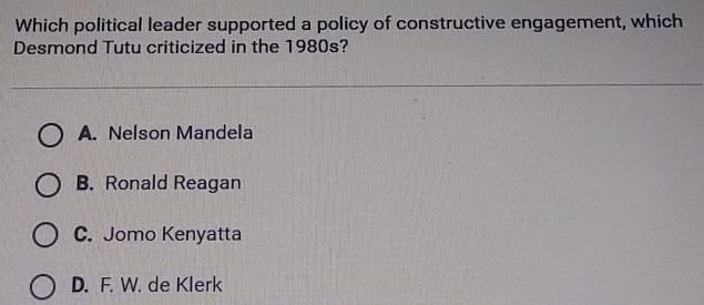 Which political leader supported a policy of constructive engagement, which
Desmond Tutu criticized in the 1980s?
A. Nelson Mandela
B. Ronald Reagan
C. Jomo Kenyatta
D. F. W. de Klerk