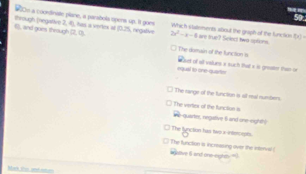 #00m a coordinate plane, a parabola opens up. It goes Which statements about the graph of the function f(x)=
6), and goes through (2,0). 
through (negative 2, 4), has a vertex at (0.25, negative 2x^2-x-6 are true? Select two uptions.
The domain of the function is
e set of all values x such Bhat x is greater than or
equal to one-quarter
The range of the function is all real numbers.
The vertex of the function is
ie-quarter, negative 6 and one-eighth)
The fynction has two x-intercepts.
The function is increasing over the interval (
sgative 6 and one-eight - ∞)
Mak this and amen