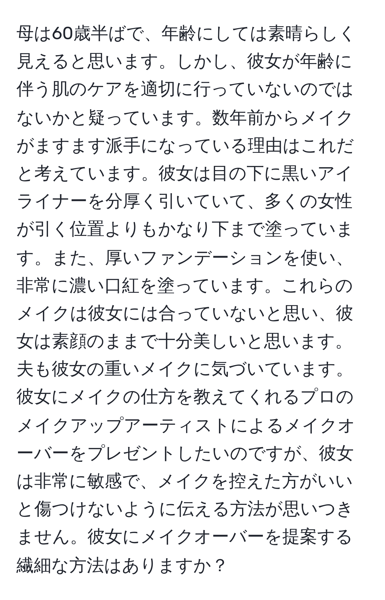 母は60歳半ばで、年齢にしては素晴らしく見えると思います。しかし、彼女が年齢に伴う肌のケアを適切に行っていないのではないかと疑っています。数年前からメイクがますます派手になっている理由はこれだと考えています。彼女は目の下に黒いアイライナーを分厚く引いていて、多くの女性が引く位置よりもかなり下まで塗っています。また、厚いファンデーションを使い、非常に濃い口紅を塗っています。これらのメイクは彼女には合っていないと思い、彼女は素顔のままで十分美しいと思います。夫も彼女の重いメイクに気づいています。彼女にメイクの仕方を教えてくれるプロのメイクアップアーティストによるメイクオーバーをプレゼントしたいのですが、彼女は非常に敏感で、メイクを控えた方がいいと傷つけないように伝える方法が思いつきません。彼女にメイクオーバーを提案する繊細な方法はありますか？