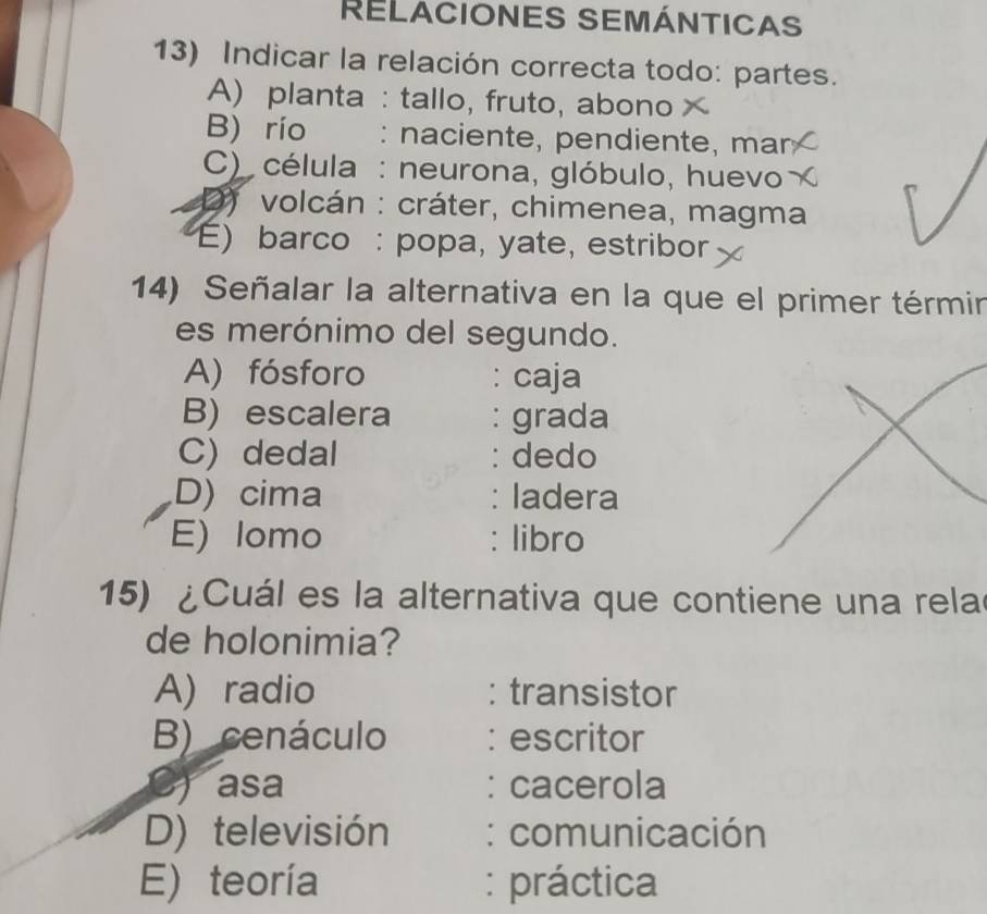 RELACIONES SEMÁNTICAS
13) Indicar la relación correcta todo: partes.
A) planta : tallo, fruto, abono
B) río : naciente, pendiente, mar
C) célula : neurona, glóbulo, huevo
D) volcán : cráter, chimenea, magma
E) barco : popa, yate, estribor
14) Señalar la alternativa en la que el primer térmir
es merónimo del segundo.
A) fósforo : caja
B) escalera : grada
C) dedal : dedo
D) cima : ladera
E) lomo : libro
15) ¿Cuál es la alternativa que contiene una rela
de holonimia?
A) radio : transistor
B) cenáculo : escritor
C) asa : cacerola
D) televisión : comunicación
E) teoría : práctica