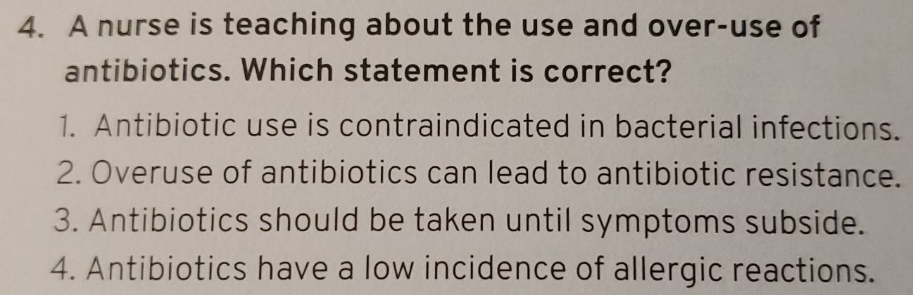 A nurse is teaching about the use and over-use of
antibiotics. Which statement is correct?
1. Antibiotic use is contraindicated in bacterial infections.
2. Overuse of antibiotics can lead to antibiotic resistance.
3. Antibiotics should be taken until symptoms subside.
4. Antibiotics have a low incidence of allergic reactions.