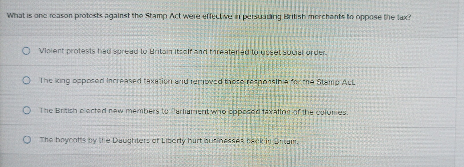 What is one reason protests against the Stamp Act were effective in persuading British merchants to oppose the tax?
Violent protests had spread to Britain itself and threatened to upset social order.
The king opposed increased taxation and removed those responsible for the Stamp Act.
The British elected new members to Parliament who opposed taxation of the colonies.
The boycotts by the Daughters of Liberty hurt businesses back in Britain.