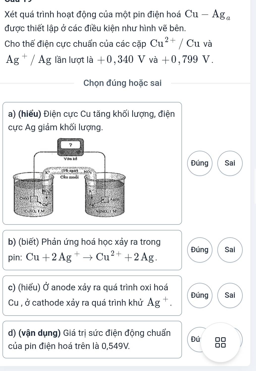 Xét quá trình hoạt động của một pin điện hoá Cu-Ag_a
được thiết lập ở các điều kiện như hình vẽ bên. 
Cho thế điện cực chuẩn của các cặp Cu^(2+)/ C u và
Ag^+/Ag lần lượt ldot a+0,340V vdot a+0,799 V. 
Chọn đúng hoặc sai 
a) (hiểu) Điện cực Cu tăng khối lượng, điện 
cực Ag giảm khối lượng. 
Đúng Sai 
b) (biết) Phản ứng hoá học xảy ra trong 
pin: Cu+2Ag^+to Cu^(2+)+2Ag. 
Đúng Sai 
c) (hiểu) Ở anode xảy ra quá trình oxi hoá 
Cu , ở cathode xảy ra quá trình khử Ag^+. 
Đúng Sai 
d) (vận dụng) Giá trị sức điện động chuẩn 
Đú 
của pin điện hoá trên là 0,549V.