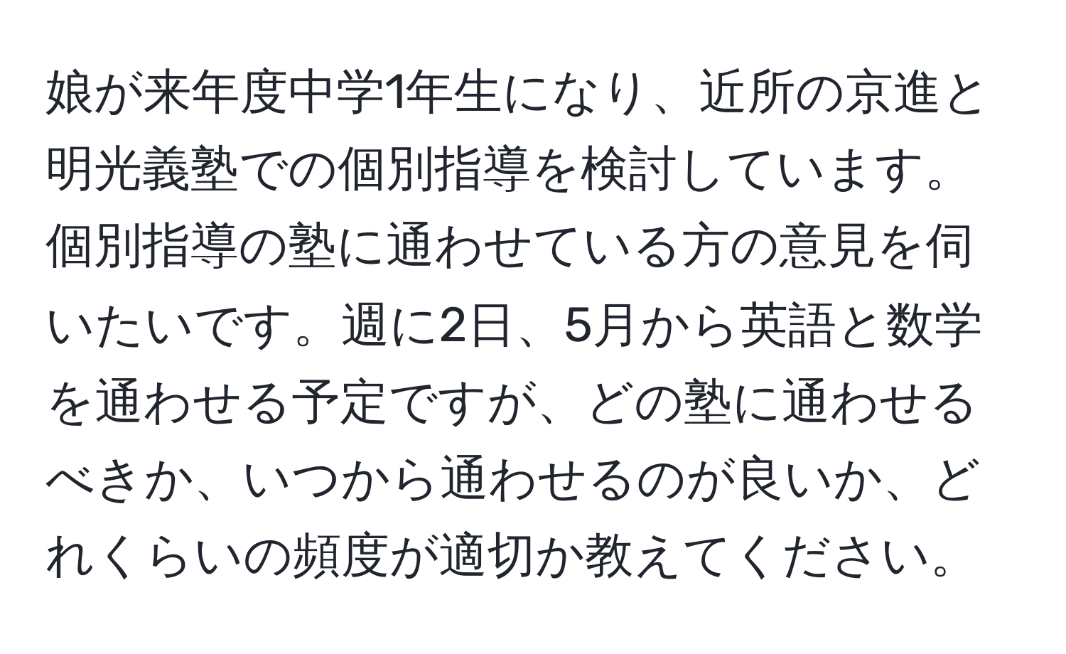 娘が来年度中学1年生になり、近所の京進と明光義塾での個別指導を検討しています。個別指導の塾に通わせている方の意見を伺いたいです。週に2日、5月から英語と数学を通わせる予定ですが、どの塾に通わせるべきか、いつから通わせるのが良いか、どれくらいの頻度が適切か教えてください。