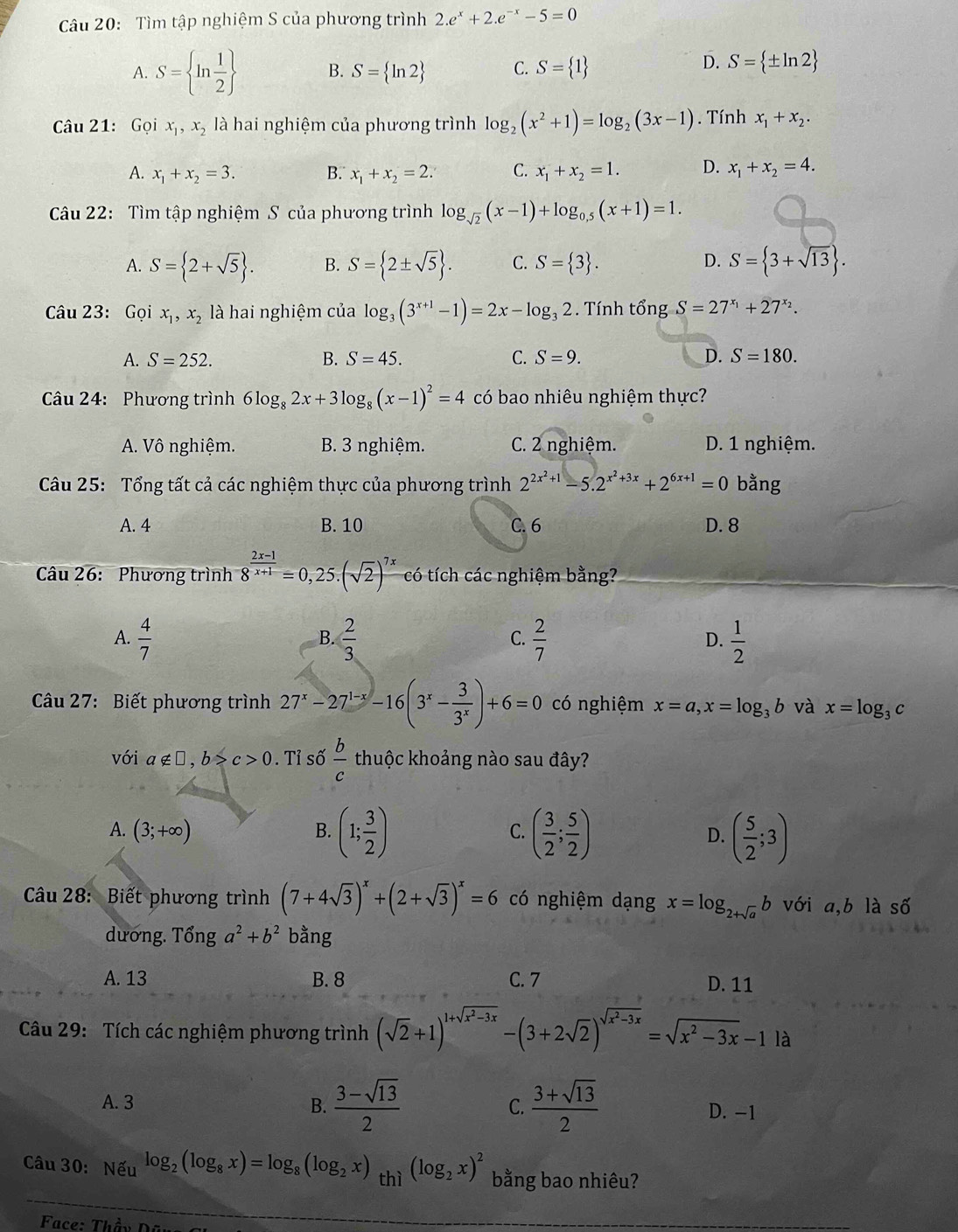 Tìm tập nghiệm S của phương trình 2.e^x+2.e^(-x)-5=0
A. S= ln  1/2  B. S= ln 2 C. S= 1
D. S= ± ln 2
Câu 21: Gọi x_1,x_2 là hai nghiệm của phương trình log _2(x^2+1)=log _2(3x-1). Tính x_1+x_2.
A. x_1+x_2=3. B. x_1+x_2=2. C. x_1+x_2=1. D. x_1+x_2=4.
Câu 22: Tìm tập nghiệm S của phương trình log _sqrt(2)(x-1)+log _0.5(x+1)=1.
D.
A. S= 2+sqrt(5) . B. S= 2± sqrt(5) . C. S= 3 . S= 3+sqrt(13) .
Câu 23: Gọi x_1,x_2 là hai nghiệm của log _3(3^(x+1)-1)=2x-log _32. Tính that ongS=27^(x_1)+27^(x_2).
A. S=252. B. S=45. C. S=9. D. S=180.
Câu 24: Phương trình 6log _82x+3log _8(x-1)^2=4 có bao nhiêu nghiệm thực?
A. Vô nghiệm. B. 3 nghiệm. C. 2 nghiệm. D. 1 nghiệm.
Câu 25: Tổng tất cả các nghiệm thực của phương trình 2^(2x^2)+1-5.2^(x^2)+3x+2^(6x+1)=0 bằng
A. 4 B. 10 C. 6 D. 8
Câu 26: Phương trình 8^(frac 2x-1)x+1=0,25.(sqrt(2))^7x có tích các nghiệm bằng?
A.  4/7   2/3   2/7   1/2 
B.
C.
D.
Câu 27: Biết phương trình 27^x-27^(1-x)-16(3^x- 3/3^x )+6=0 có nghiệm x=a,x=log _3b và x=log _3 C
với a∉ □ ,b>c>0. Tỉ số  b/c  thuộc khoảng nào sau đây?
A. (3;+∈fty )
B. (1; 3/2 ) ( 3/2 ; 5/2 ) D. ( 5/2 ;3)
C.
Câu 28: Biết phương trình (7+4sqrt(3))^x+(2+sqrt(3))^x=6 có nghiệm dạng x=log _2+sqrt(a)b với a,b là số
dương. Tổng a^2+b^2 bằng
A. 13 B. 8 C. 7 D. 11
Câu 29: Tích các nghiệm phương trình (sqrt(2)+1)^1+sqrt(x^2-3x)-(3+2sqrt(2))^sqrt(x^2-3x)=sqrt(x^2-3x)-1| à
A. 3 B.  (3-sqrt(13))/2  C.  (3+sqrt(13))/2  D. -1
Câu 30: Nếu log _2(log _8x)=log _8(log _2x)_thi(log _2x)^2 bằng bao nhiêu?
Face: Thầy