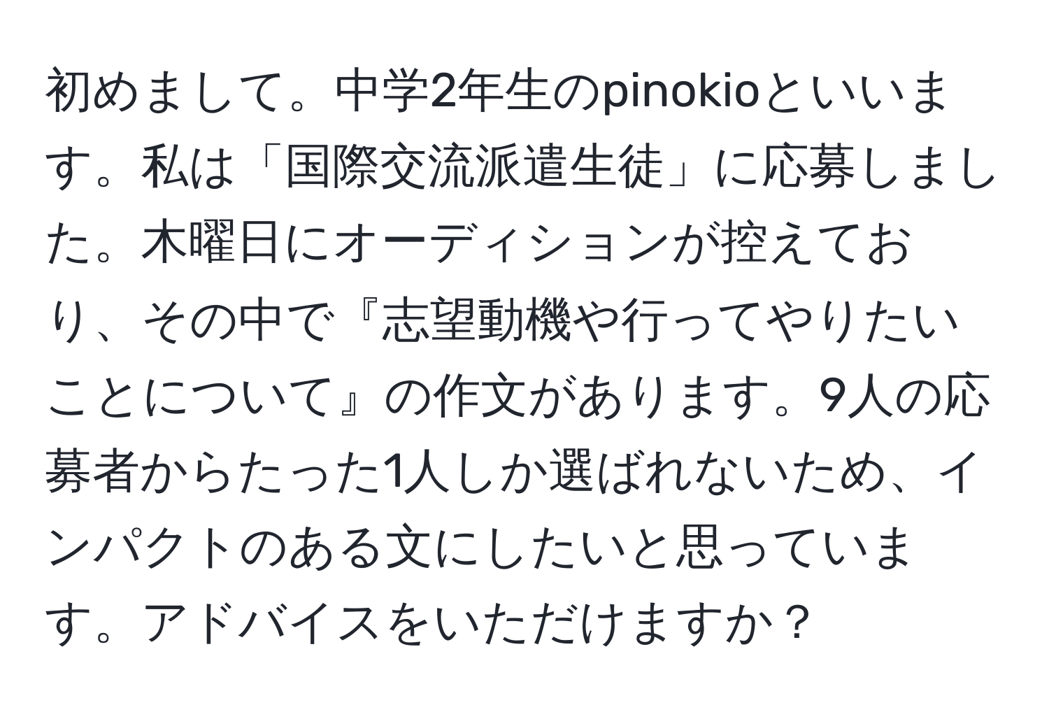 初めまして。中学2年生のpinokioといいます。私は「国際交流派遣生徒」に応募しました。木曜日にオーディションが控えており、その中で『志望動機や行ってやりたいことについて』の作文があります。9人の応募者からたった1人しか選ばれないため、インパクトのある文にしたいと思っています。アドバイスをいただけますか？