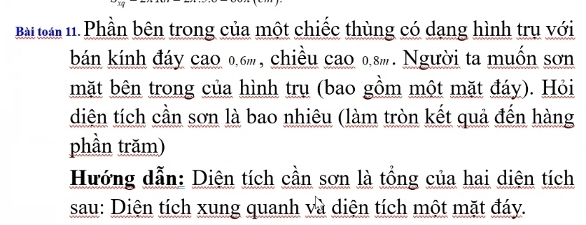 Bài loàn 11. Phần bên trong của một chiếc thùng có dang hình trụ với 
bán kính đáy cao 0, 6m, chiều cao 0, 8m. Người ta muốn sơn 
mặt bên trong của hình trụ (bao gồm một mặt đáy). Hỏi 
diện tích cần sơn là bao nhiêu (làm tròn kết quả đến hàng 
phần trăm) 
Hướng dẫn: Diện tích cần sơn là tổng của hai diện tích 
sau: Diện tích xung quanh và diện tích một mặt đáy.