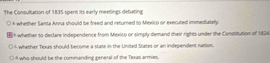 The Consultation of 1835 spent its early meetings debating
* whether Santa Anna should be freed and returned to Mexico or executed immediately.
b whether to declare independence from Mexico or simply demand their rights under the Constitution of 1824
c whether Texas should become a state in the United States or an independent nation.
4who should be the commanding general of the Texas armies.