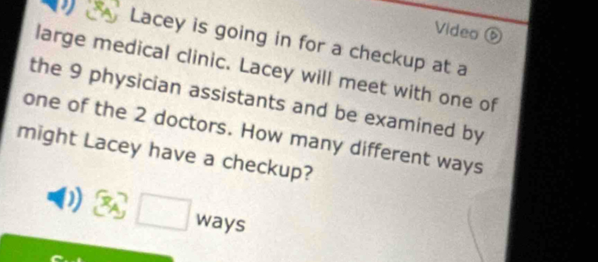 Video 
a Lacey is going in for a checkup at a 
large medical clinic. Lacey will meet with one of 
the 9 physician assistants and be examined by 
one of the 2 doctors. How many different ways 
might Lacey have a checkup? 
□ ways