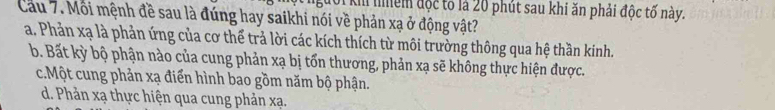 km nhềm độc tố là 20 phút sau khi ăn phải độc tố này.
Cau 7. Môi mệnh đề sau là đúng hay saikhi nói về phản xạ ở động vật?
a. Phản xạ là phản ứng của cơ thể trả lời các kích thích từ môi trường thông qua hệ thần kinh.
b. Bất kỳ bộ phận nào của cung phản xạ bị tốn thương, phản xạ sẽ không thực hiện được.
c.Một cung phản xạ điển hình bao gồm năm bộ phận.
d. Phản xạ thực hiện qua cung phản xạ.