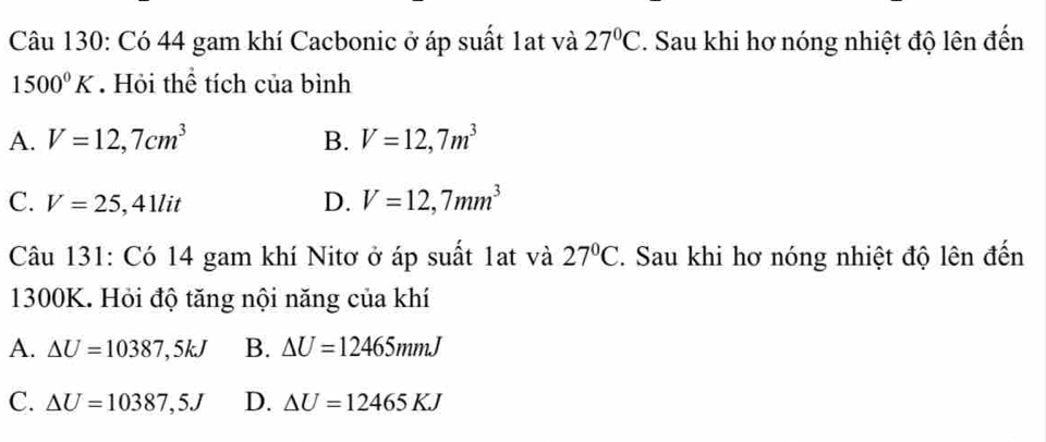 Có 44 gam khí Cacbonic ở áp suất 1at và 27°C. Sau khi hơ nóng nhiệt độ lên đến
1500°K. Hỏi thể tích của bình
A. V=12,7cm^3 B. V=12,7m^3
C. V=25,41lit D. V=12,7mm^3
Câu 131: Có 14 gam khí Nitơ ở áp suất 1ạt và 27°C. Sau khi hơ nóng nhiệt độ lên đến
1300K. Hỏi độ tăng nội năng của khí
A. △ U=10387,5kJ B. △ U=12465mmJ
C. △ U=10387,5J D. △ U=12465KJ