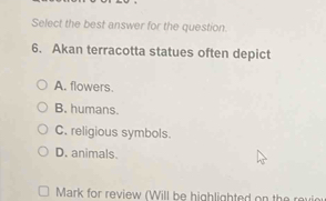 Select the best answer for the question.
6. Akan terracotta statues often depict
A. flowers.
B. humans.
C. religious symbols.
D. animals.
Mark for review (Will be highlighted on the revi