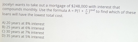 Jocelyn wants to take out a mortgage of $248,000 with interest that
compounds monthly. Use the formula A=P(1+ r/n )^n+t to find which of these
loans will have the lowest total cost.
A) 20 years at 8% interest
B) 25 years at 6% interest
C) 30 years at 7% interest
D) 35 years at 5% interest