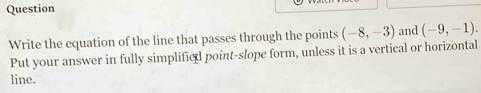 Question 
Write the equation of the line that passes through the points (-8,-3) and (-9,-1). 
Put your answer in fully simplified point-slope form, unless it is a vertical or horizontal 
line.