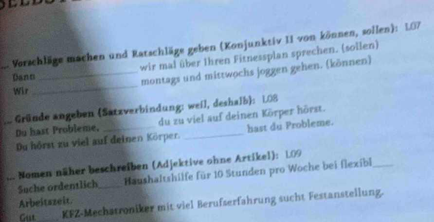 .... Vorschläge machen und Ratschläge geben (Konjunktiv II von können, sollen): 107
wir mal über Ihren Fitnessplan sprechen. (sollen) 
_ 
Dann 
_montags und mittwochs joggen gehen. (können) 
Wir 
* Gründe angeben (Satzverbindung: weil, deshalb): 108
Du hast Probleme, _du zu viel auf deinen Körper hörst. 
Du hörst zu viel auf deinen Körper. hast du Probleme. 
Nomen näher beschreiben (Adjektive ohne Artikel): 109
Suche ordentlich_ Haushaltshilfe für 10 Stunden pro Woche bei flexibl_ 
Arbeitszeit. 
Gut_ KFZ-Mechatroniker mit viel Berufserfahrung sucht Festanstellung.