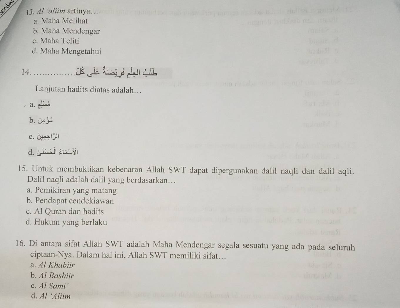 rda
13. Al ‘aliim artinya…
a. Maha Melihat
b. Maha Mendengar
c. Maha Teliti
d. Maha Mengetahui
14._
Lanjutan hadits diatas adalah…
a. aliua
b.
c. óy lǘ
d. g é
15. Untuk membuktikan kebenaran Allah SWT dapat dipergunakan dalil naqli dan dalil aqli.
Dalil naqli adalah dalil yang berdasarkan…
a. Pemikiran yang matang
b. Pendapat cendekiawan
c. Al Quran dan hadits
d. Hukum yang berlaku
16. Di antara sifat Allah SWT adalah Maha Mendengar segala sesuatu yang ada pada seluruh
ciptaan-Nya. Dalam hal ini, Allah SWT memiliki sifat…
a. Al Khabiir
b. Al Bashiir
c. Al Sami'
d. Al 'Aliim