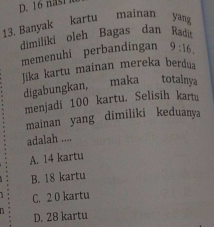 Banyak kartu mainan
yang
dimiliki oleh Bagas dan Radit
memenuhi perbandingan 9:16. 
Jika kartu mainan mereka berdua
digabungkan, maka totalnya
menjadi 100 kartu. Selisih kartu
mainan yang dimiliki keduanya
adalah ....
A. 14 kartu
B. 18 kartu
a C. 2 0 kartu
a
D. 28 kartu