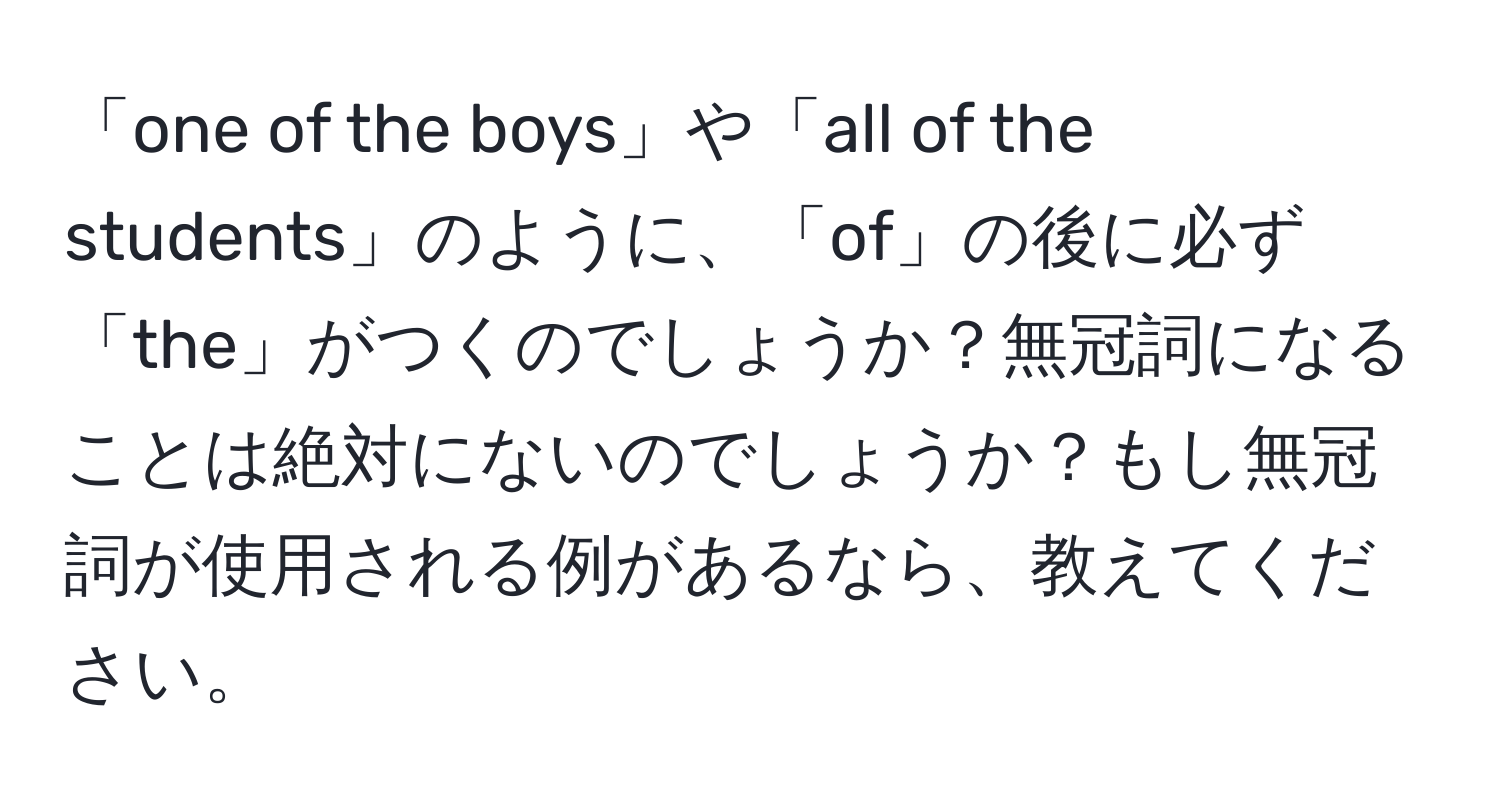 「one of the boys」や「all of the students」のように、「of」の後に必ず「the」がつくのでしょうか？無冠詞になることは絶対にないのでしょうか？もし無冠詞が使用される例があるなら、教えてください。