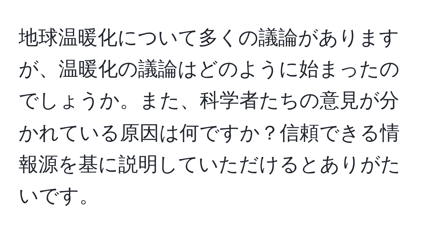 地球温暖化について多くの議論がありますが、温暖化の議論はどのように始まったのでしょうか。また、科学者たちの意見が分かれている原因は何ですか？信頼できる情報源を基に説明していただけるとありがたいです。