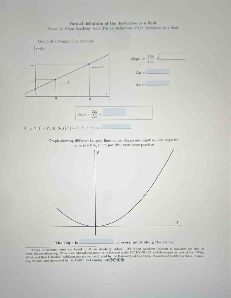 Formal definition of the derivative as a limit
Notes for Khan Academy video Formal definition of the derivative as a limt
Graph of a straight line example
slope= rime/run =□
△ y=_ □ 
△ x=_ □ 
slope= △ y/△ x = _
If (a,f(a))=(2,3),(b,f(b))=(5,7) , slope =_
Graph showing different tangent lines whose slopes are negative, less negative,
zero, positive, more positive, even more positive
The slope is_ at every point along the curve.
These pre-lecture notes are based on Khan Academy videos. All Khan Academy content is available for free at
www.khanacademy.org. This open educational resource is licensed under CC BY-NC-SA and developed as part of the "Why
What and How Calculus''  collaborative project conducted by the University of California, Merced and California State Univer-
sity, Fresno, and sponsored by the California Learning Lab.@①⑤⑨