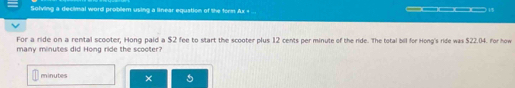 Solving a decimal word problem using a linear equation of the form Ax + ... —_ (1 
For a ride on a rental scooter, Hong paid a $2 fee to start the scooter plus 12 cents per minute of the ride. The total bill for Hong's ride was $22.04. For how 
many minutes did Hong ride the scooter?
minutes × 5