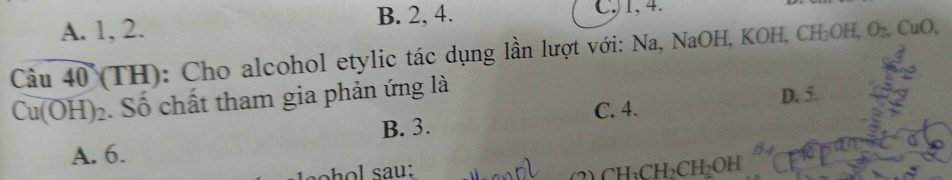 A. 1, 2.
B. 2, 4. C, 1, 4.
C: ầu 40 (TH): Cho alcohol etylic tác dụng lần lượt với: Na, NaOH, KOH, CH_3OH, O_2, CuO,
Cu(OH)_2. Số chất tham gia phản ứng là
D. 5.
C. 4.
B. 3.
A. 6.
CH_3CH_2CH_2OH