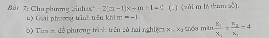 Cho phương trình ∠ x^2-2(m-1)x+m+1=0 (1) (với m là tham số). 
a) Giải phương trình trên khi m=-1. 
b) Tìm m để phương trình trên có hai nghiệm x_1, x_2 thỏa mãn frac x_1x_2+frac x_2x_1=4