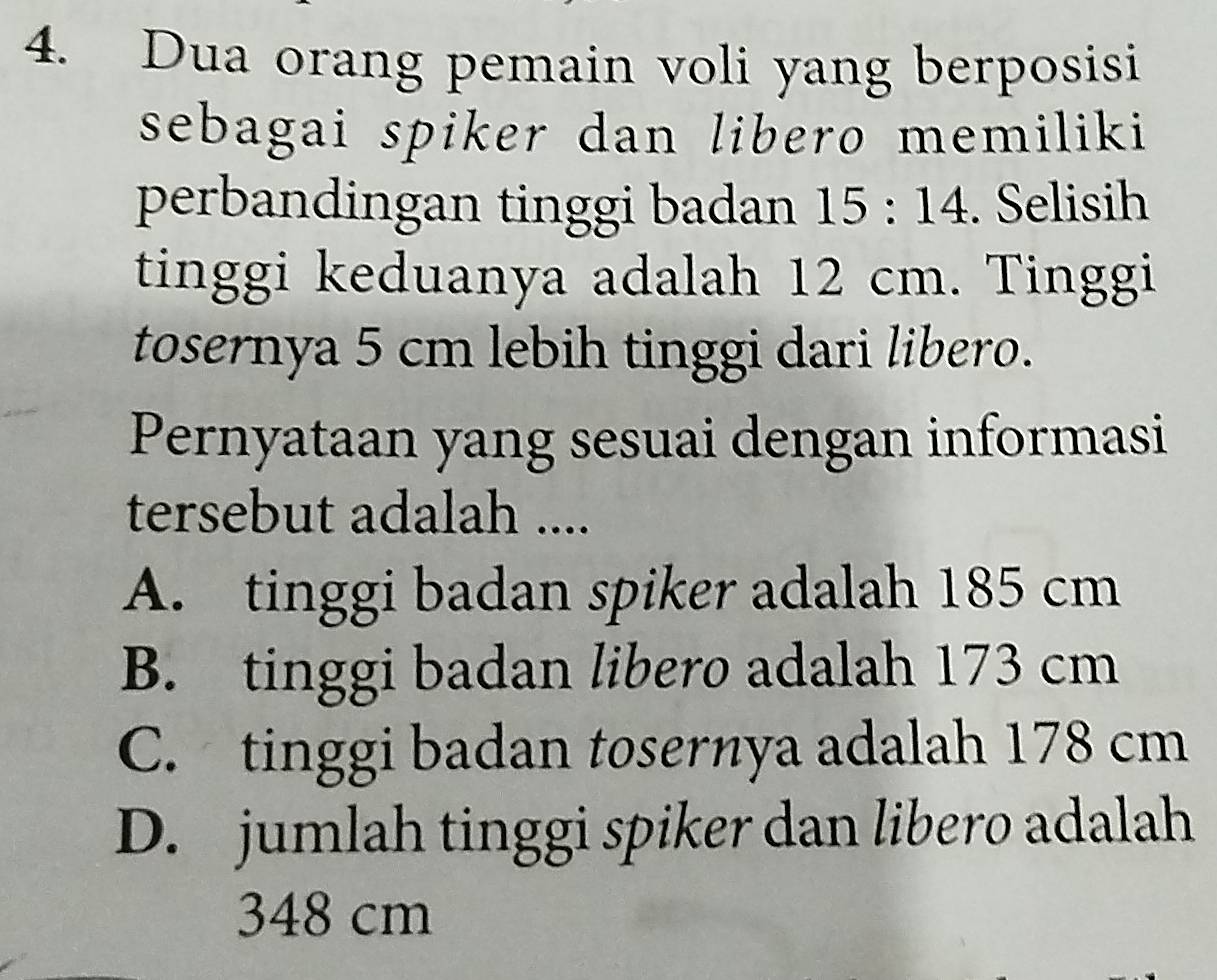 Dua orang pemain voli yang berposisi
sebagai spiker dan libero memiliki 
perbandingan tinggi badan 15:14. Selisih
tinggi keduanya adalah 12 cm. Tinggi
tosernya 5 cm lebih tinggi dari libero.
Pernyataan yang sesuai dengan informasi
tersebut adalah ....
A. tinggi badan spiker adalah 185 cm
B. tinggi badan libero adalah 173 cm
C. tinggi badan tosernya adalah 178 cm
D. jumlah tinggi spiker dan libero adalah
348 cm