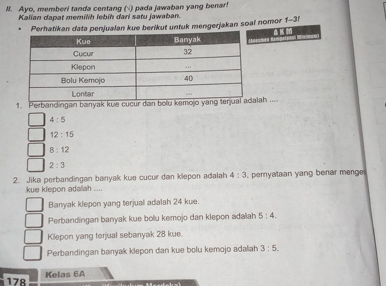 Ayo, memberi tanda centang (√) pada jawaban yang benar!
Kalian dapat memilih lebih dari satu jawaban.
Perhatikan data penjualan kue berikut untuk mengerjakan soal nomor 1-3!
smen Kompetensi Minimum) AKM
1. Perbandingan banyak kue cucur dan bolah ....
4:5
12:15
8:12
2:3
2. Jika perbandingan banyak kue cucur dan klepon adalah 4:3 , pernyataan yang benar menge
kue klepon adalah ....
Banyak klepon yang terjual adalah 24 kue.
Perbandingan banyak kue bolu kemojo dan klepon adalah 5:4.
Klepon yang terjual sebanyak 28 kue.
Perbandingan banyak klepon dan kue bolu kemojo adalah 3:5. 
Kelas 6A
178