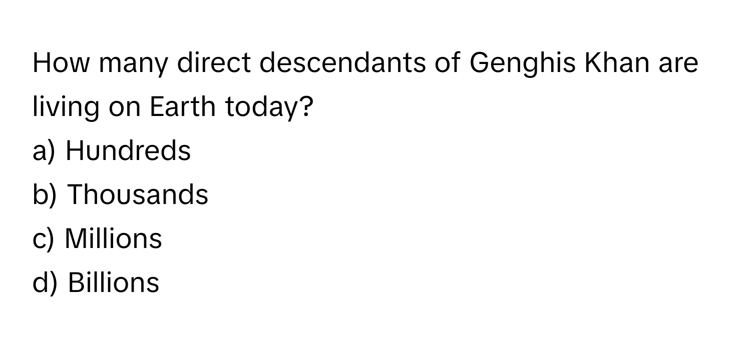 How many direct descendants of Genghis Khan are living on Earth today?

a) Hundreds 
b) Thousands 
c) Millions 
d) Billions