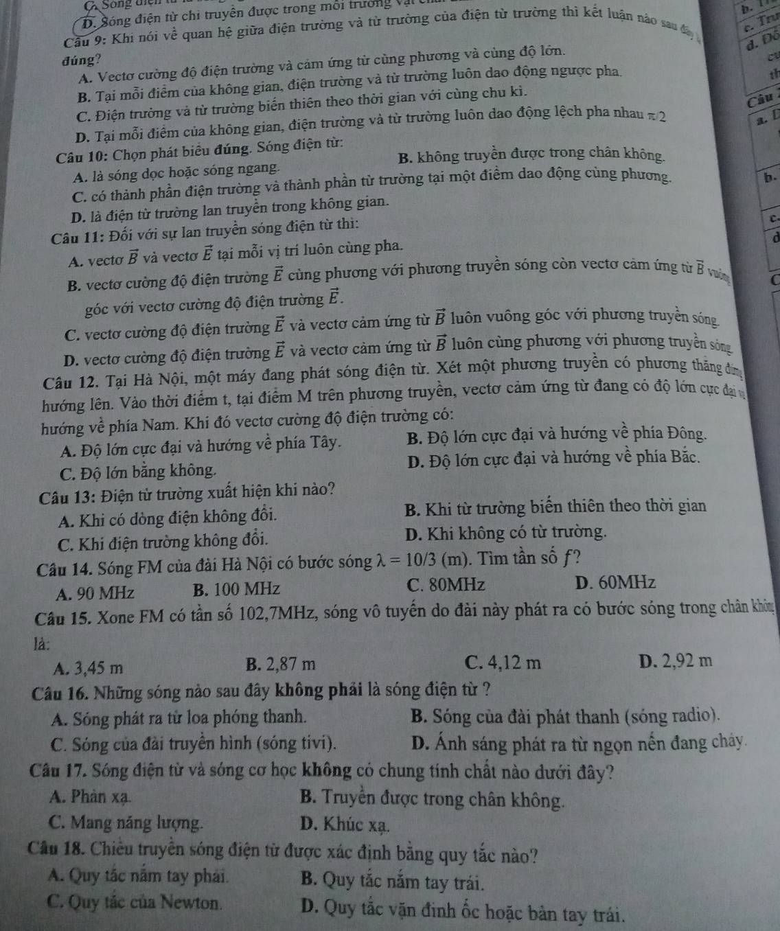 Sông điễn tử
D. Sóng điện từ chi truyên được trong mỗi trưởng vậi
b.
Cầu 9: Khi nói về quan hệ giữa điện trường và từ trường của điện từ trường thì kết luận nào sau đa
c. Trư
d. D 70°
đúng?
A. Vectơ cường độ điện trường và cảm ứng từ cùng phương và cùng độ lớn.
B. Tại mỗi điểm của không gian, điện trường và từ trường luôn dao động ngược pha
th
Câu
C. Điện trường và từ trường biến thiên theo thời gian với cùng chu kì.
D. Tại mỗi điểm của không gian, điện trường và từ trường luôn dao động lệch pha nhau # 2
a. [
Câu 10: Chọn phát biểu đúng. Sóng điện từ:
B. không truyền được trong chân không.
A. là sóng dọc hoặc sóng ngang.
C. có thành phần điện trường và thành phần từ trường tại một điểm dao động cùng phương.
b.
D. là điện từ trường lan truyền trong không gian.
Câu 11: Đối với sự lan truyền sóng điện từ thì:
C
d
A. vecto vector B và vectơ vector E tại mỗi vị trí luôn cùng pha.
B. vectơ cường độ điện trường vector E cùng phương với phương truyền sóng còn vectơ cảm ứng từ vector B
C
góc với vectơ cường độ điện trường vector E.
C. vectơ cường độ điện trường vector E và vectơ cảm ứng từ vector B luôn vuông góc với phương truyền sóng
D. vectơ cường độ điện trường vector E và vectơ cảm ứng từ vector B luôn cùng phương với phương truyền sông
Câu 12. Tại Hà Nội, một máy đang phát sóng điện từ. Xét một phương truyền có phương thăng đìng
lướng lên. Vào thời điểm t, tại điểm M trên phương truyền, vectơ cảm ứng từ đang có độ lớn cực đại n
hướng về phía Nam. Khi đó vectơ cường độ điện trường có:
A. Độ lớn cực đại và hướng về phía Tây.  B. Độ lớn cực đại và hướng về phía Đông.
C. Độ lớn bằng không. D. Độ lớn cực đại và hướng về phía Bắc.
Câu 13: Điện từ trường xuất hiện khi nào?
A. Khi có dòng điện không đổi. B. Khi từ trường biến thiên theo thời gian
C. Khi điện trường không đổi. D. Khi không có từ trường.
Câu 14. Sóng FM của đài Hà Nội có bước sóng lambda =10/3 (m). Tìm tần số ƒ?
A. 90 MHz B. 100 MHz C. 80MHz D. 60MHz
Câu 15. Xone FM có tần số 102,7MHz, sóng vô tuyến do đài này phát ra có bước sóng trong chân khóu
là:
A. 3,45 m B. 2,87 m C. 4,12 m D. 2,92 m
Câu 16. Những sóng nào sau đây không phải là sóng điện từ ?
A. Sóng phát ra từ loa phóng thanh. B. Sóng của đài phát thanh (sóng radio).
C. Sóng của đài truyền hình (sóng tivi). D. Ánh sáng phát ra từ ngọn nến đang cháy.
Câu 17. Sóng điện từ và sóng cơ học không có chung tính chất nào dưới đây?
A. Phàn xạ.  B. Truyền được trong chân không.
C. Mang năng lượng. D. Khúc xạ.
Câu 18. Chiêu truyền sóng điện từ được xác định bằng quy tắc nào?
A. Quy tắc nằm tay phái. B. Quy tắc nằm tay trái.
C. Quy tắc của Newton. D. Quy tắc vặn đinh ốc hoặc bản tay trái.