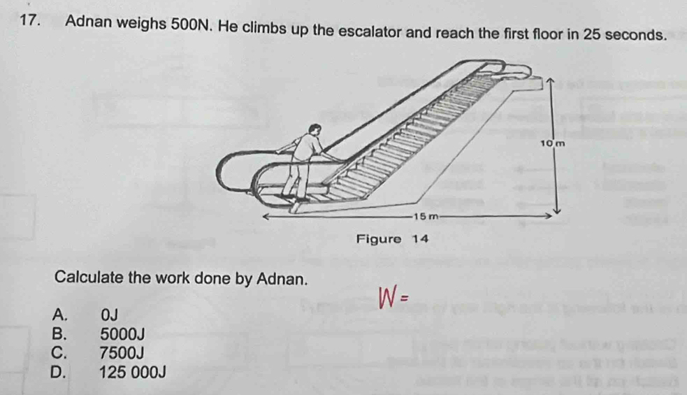 Adnan weighs 500N. He climbs up the escalator and reach the first floor in 25 seconds.
Calculate the work done by Adnan.
W =
A. 0J
B. 5000J
C. 7500J
D. 125 000J