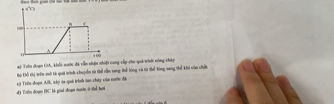 theo thời gian (từ luc Bắt đầu du
l(^circ C)
B C
100
A
o
r(s)
a) Trên đoạn OA, khối nước đá vẫn nhận nhiệt cung cấp cho quá trình nóng chây 
b) Đồ thị trên mô tá quá trình chuyển từ thể rấn sang thể lóng và từ thể lóng sang thể khí của chất 
c) Trên đoạn AB, xây ra quá trình tan chây của nước đá 
d) Trên đoạn BC là giai đoạn nước ở thể hơi