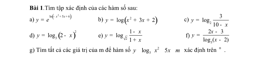 Bài 1.Tìm tập xác định của các hàm số sau: 
a) y=e^(ln (-x^2)+5x+6) b) y=log (x^2+3x+2) c) y=log _2 3/10-x 
d) y=log _3(2-x)^2 e) y=log _sqrt(2) (1-x)/1+x  f) y=frac 2x-3log _5(x-2)
g) Tìm tất cả các giá trị của m để hàm số y log _3x^25x m xác định trên ° .